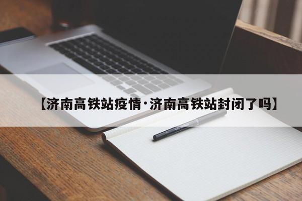 【济南高铁站疫情·济南高铁站封闭了吗】