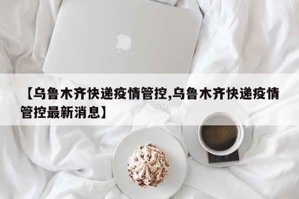 【乌鲁木齐快递疫情管控,乌鲁木齐快递疫情管控最新消息】