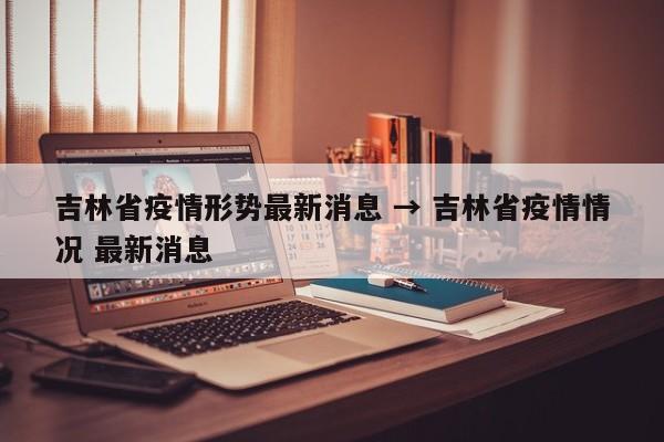 吉林省疫情形势最新消息 → 吉林省疫情情况 最新消息