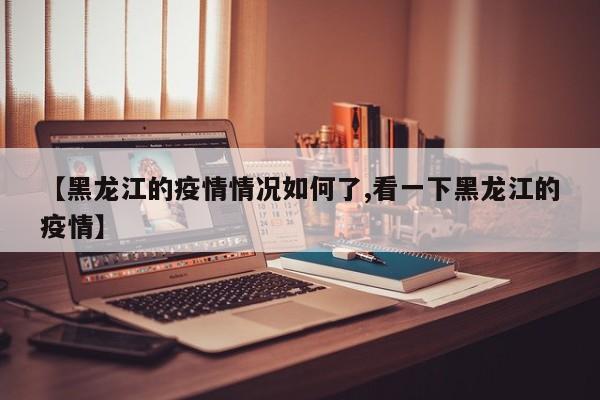 【黑龙江的疫情情况如何了,看一下黑龙江的疫情】