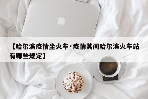 【哈尔滨疫情坐火车·疫情其间哈尔滨火车站有哪些规定】