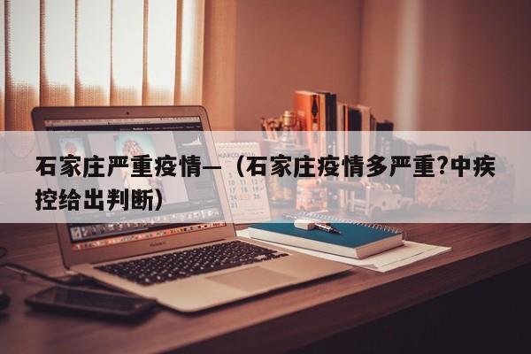 石家庄严重疫情—(石家庄疫情多严重?中疾控给出判断)