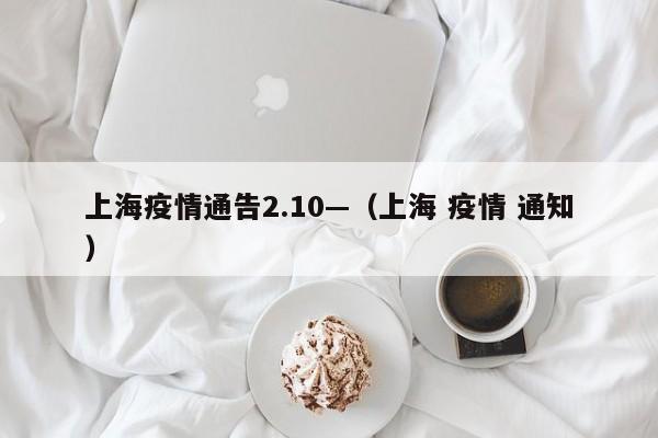 上海疫情通告2.10—(上海 疫情 通知)