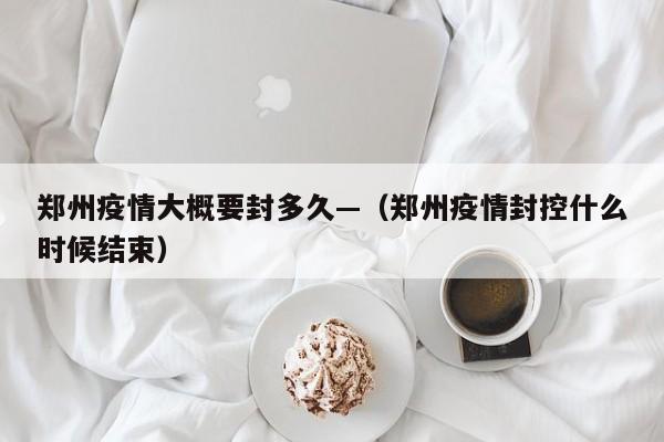 郑州疫情大概要封多久—(郑州疫情封控什么时候结束)