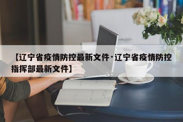 【辽宁省疫情防控最新文件·辽宁省疫情防控指挥部最新文件】