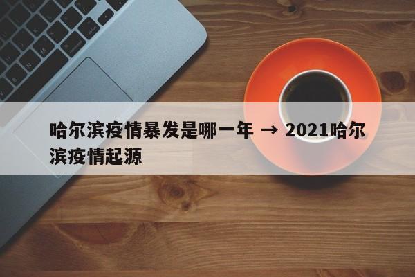 哈尔滨疫情暴发是哪一年 → 2021哈尔滨疫情起源