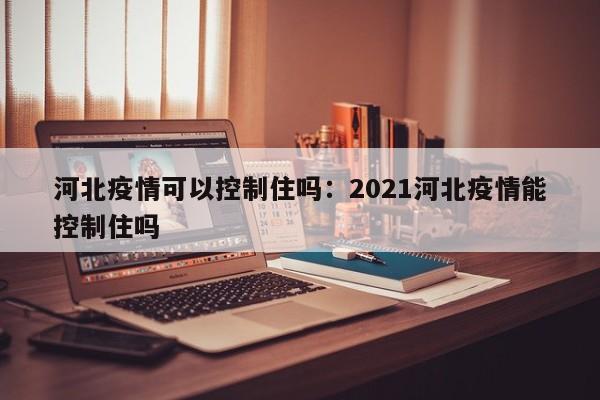 河北疫情可以控制住吗:2021河北疫情能控制住吗