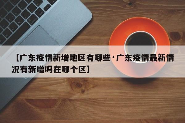 【广东疫情新增地区有哪些·广东疫情最新情况有新增吗在哪个区】
