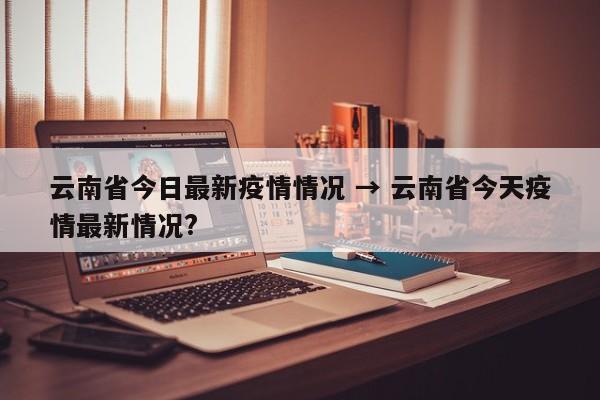 云南省今日最新疫情情况 → 云南省今天疫情最新情况?