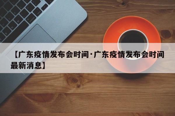 【广东疫情发布会时间·广东疫情发布会时间最新消息】
