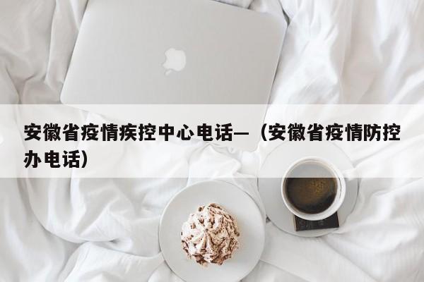 安徽省疫情疾控中心电话—(安徽省疫情防控办电话)
