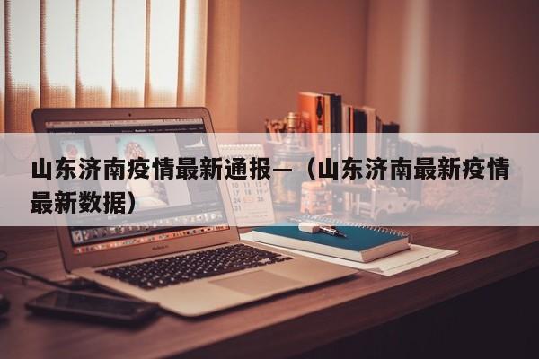 山东济南疫情最新通报—(山东济南最新疫情最新数据)