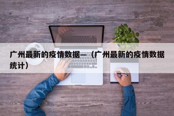 广州最新的疫情数据—(广州最新的疫情数据统计)