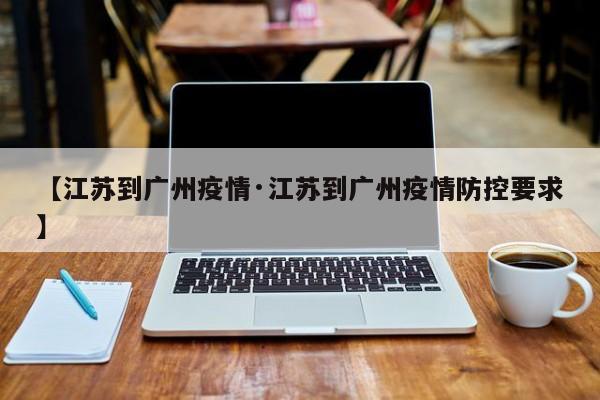 【江苏到广州疫情·江苏到广州疫情防控要求】