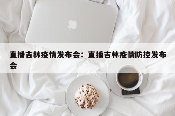 直播吉林疫情发布会:直播吉林疫情防控发布会