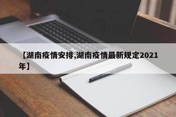 【湖南疫情安排,湖南疫情最新规定2021年】