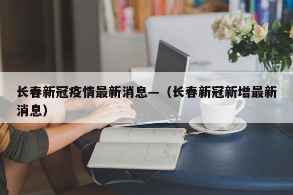 长春新冠疫情最新消息—(长春新冠新增最新消息)
