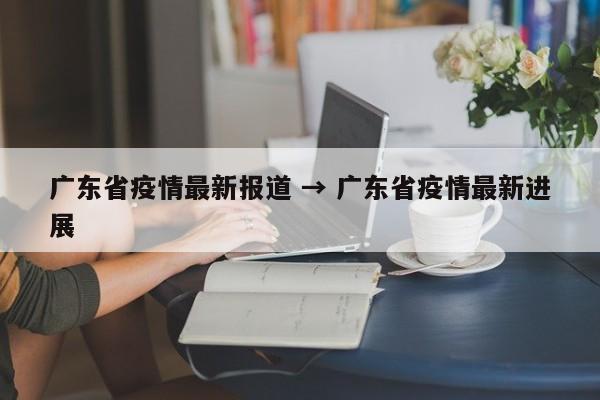 广东省疫情最新报道 → 广东省疫情最新进展