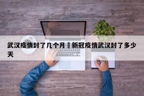 武汉疫情封了几个月›新冠疫情武汉封了多少天