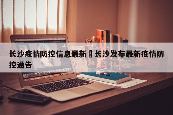 长沙疫情防控信息最新›长沙发布最新疫情防控通告