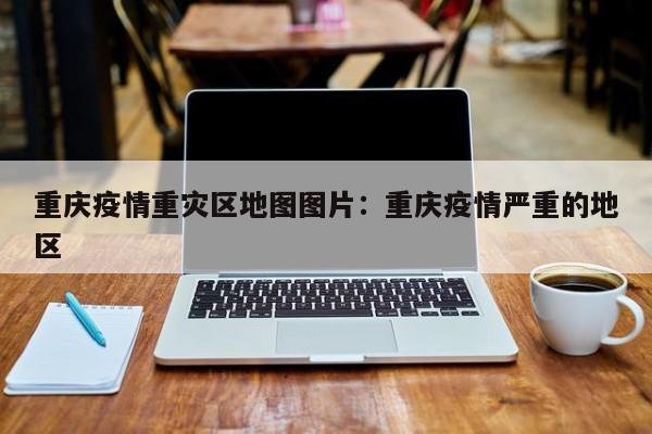 重庆疫情重灾区地图图片：重庆疫情严重的地区