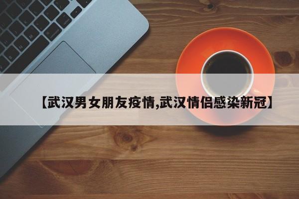 【武汉男女朋友疫情,武汉情侣感染新冠】