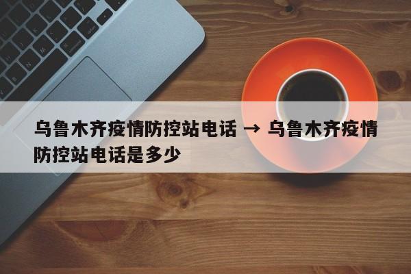 乌鲁木齐疫情防控站电话 → 乌鲁木齐疫情防控站电话是多少