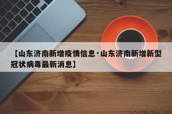 【山东济南新增疫情信息·山东济南新增新型冠状病毒最新消息】