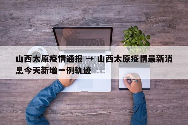 山西太原疫情通报 → 山西太原疫情最新消息今天新增一例轨迹