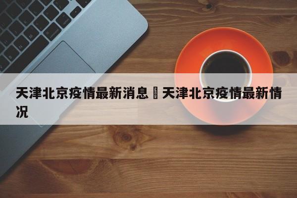 天津北京疫情最新消息›天津北京疫情最新情况