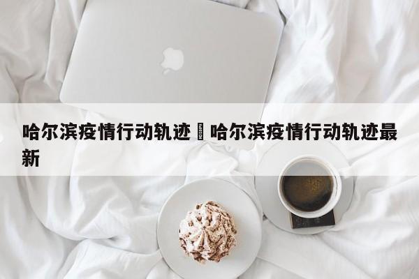 哈尔滨疫情行动轨迹›哈尔滨疫情行动轨迹最新