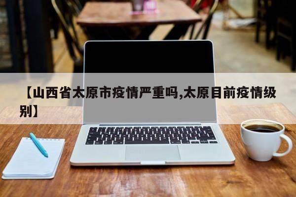 【山西省太原市疫情严重吗,太原目前疫情级别】