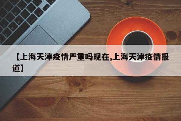 【上海天津疫情严重吗现在,上海天津疫情报道】