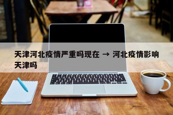 天津河北疫情严重吗现在 → 河北疫情影响天津吗