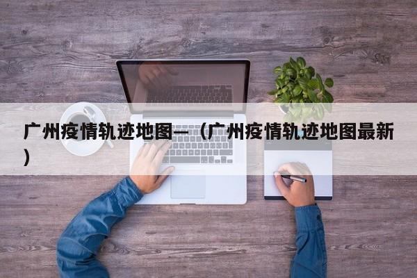 广州疫情轨迹地图—（广州疫情轨迹地图最新）