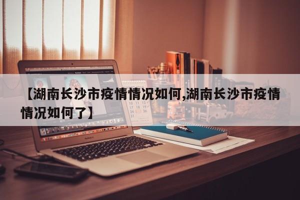 【湖南长沙市疫情情况如何,湖南长沙市疫情情况如何了】