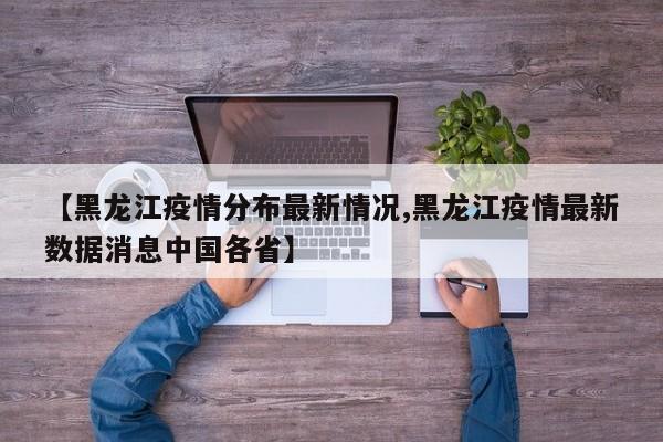 【黑龙江疫情分布最新情况,黑龙江疫情最新数据消息中国各省】