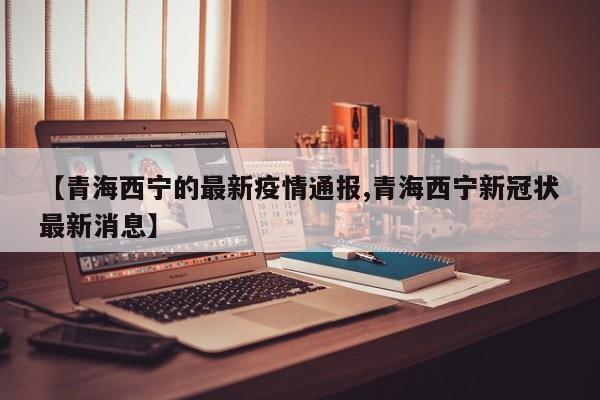 【青海西宁的最新疫情通报,青海西宁新冠状最新消息】