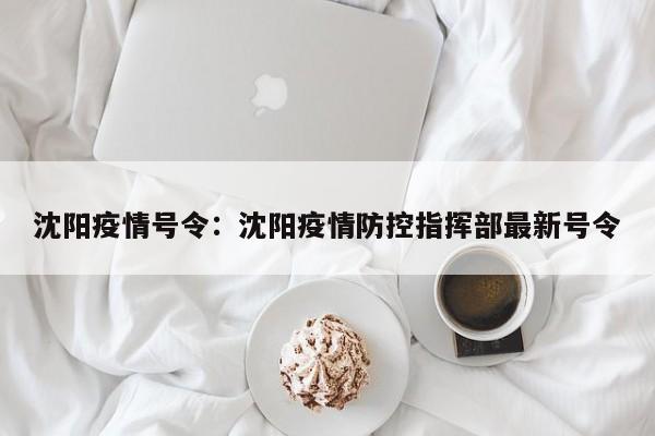 沈阳疫情号令:沈阳疫情防控指挥部最新号令