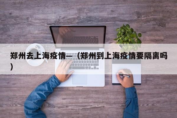 郑州去上海疫情—(郑州到上海疫情要隔离吗)