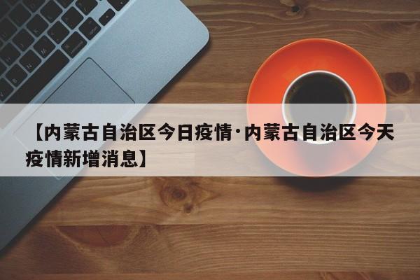 【内蒙古自治区今日疫情·内蒙古自治区今天疫情新增消息】