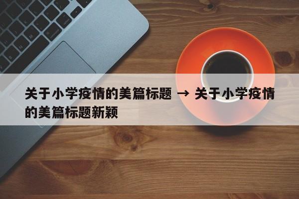 关于小学疫情的美篇标题 → 关于小学疫情的美篇标题新颖