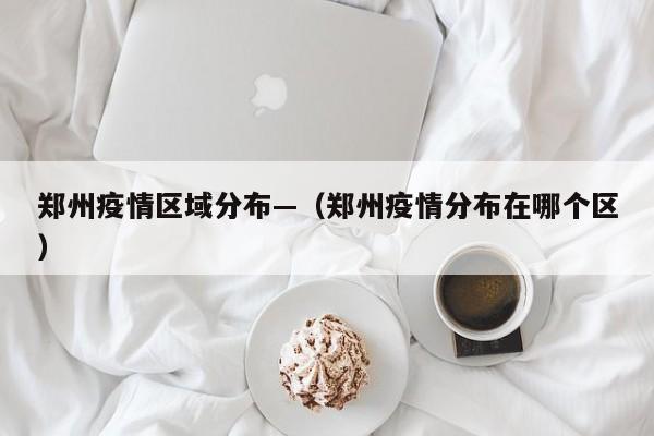 郑州疫情区域分布—(郑州疫情分布在哪个区)