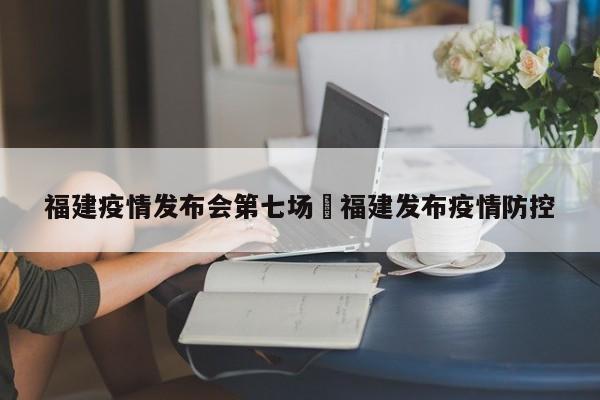 福建疫情发布会第七场›福建发布疫情防控
