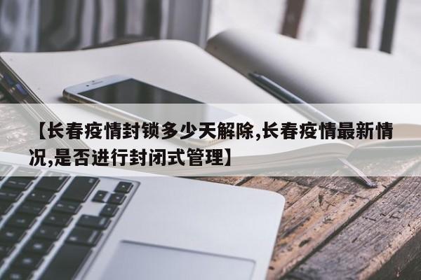 【长春疫情封锁多少天解除,长春疫情最新情况,是否进行封闭式管理】