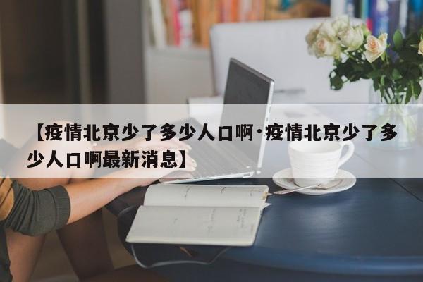 【疫情北京少了多少人口啊·疫情北京少了多少人口啊最新消息】
