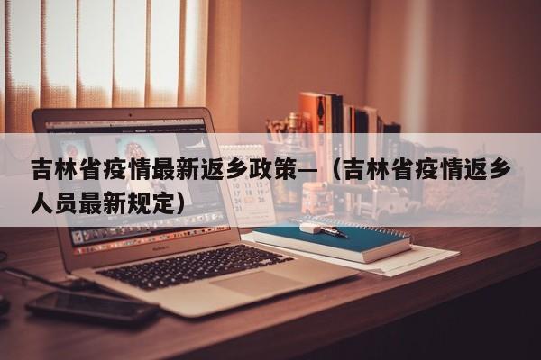 吉林省疫情最新返乡政策—(吉林省疫情返乡人员最新规定)