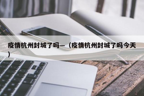 疫情杭州封城了吗—(疫情杭州封城了吗今天)