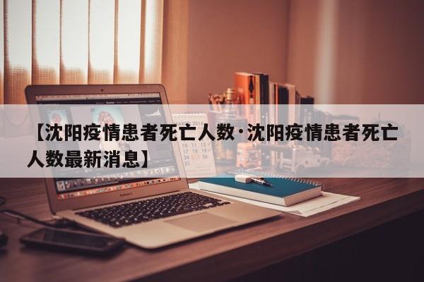 【沈阳疫情患者死亡人数·沈阳疫情患者死亡人数最新消息】