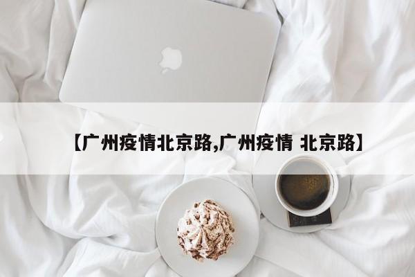 【广州疫情北京路,广州疫情 北京路】